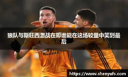 狼队与斯旺西激战在即谁能在这场较量中笑到最后
